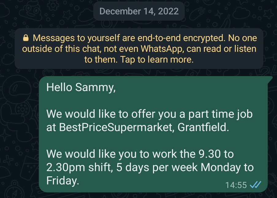 Acceptable example WhatsApp message which reads: Hello Sammy, We would like to offer you a part time job as BestPriceSupermarket, Grantfield. We would like you to work the 9.30 to 2.30pm shift, 5 days per week Monday to Friday.