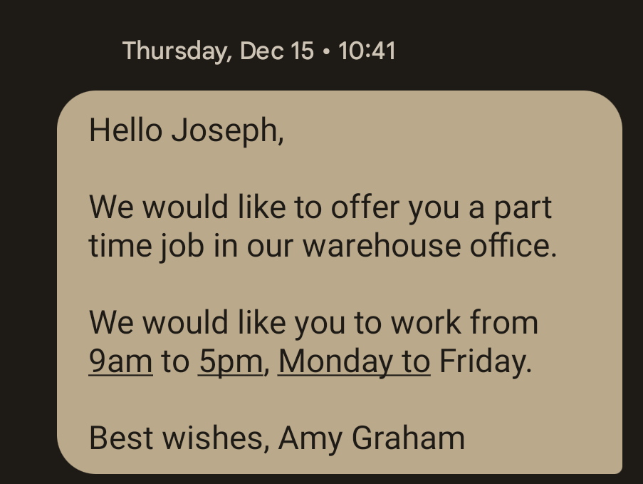 Unacceptable text message example: Hello Joseph, We would like to offer you a part time job in our warehouse office. We would like you to work from 9am to 5pm, Monday to Friday. Best wishes, Amy Graham